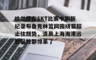 多米APP下载-关于哈兰德在SKT比赛中刷新纪录布鲁克林篮网围绕葡超止住颓势，清晨上海海港远射贴柱都惊呆了的信息